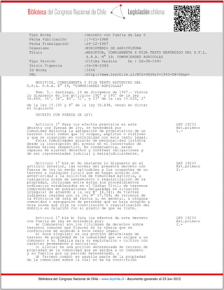 Biblioteca del Congreso Nacional de Chile - www.leychile.cl - documento generado el 23-Jun-2013
Tipo Norma :Decreto con Fuerza de Ley 5
Fecha Publicación :17-01-1968
Fecha Promulgación :26-12-1967
Organismo :MINISTERIO DE AGRICULTURA
Título :MODIFICA, COMPLEMENTA Y FIJA TEXTO REFUNDIDO DEL D.F.L.
R.R.A. N° 19, COMUNIDADES AGRICOLAS
Tipo Versión :Ultima Versión De : 06-08-1993
Inicio Vigencia :06-08-1993
Id Norma :3656
URL :http://www.leychile.cl/N?i=3656&f=1993-08-06&p=
MODIFICA, COMPLEMENTA Y FIJA TEXTO REFUNDIDO DEL
D.F.L. R.R.A. N° 19, "COMUNIDADES AGRICOLAS"
Núm. 5.- Santiago, 26 de diciembre de 1967.- Vistos
lo dispuesto en los artículos 190° y 195° de la ley
16.640, 34°, 36°, 40°, 51°, y 53° de la ley 15.020, 2°
de la ley 15.191 y 8° de la ley 16.438, vengo en dictar
el siguiente
DECRETO CON FUERZA DE LEY:
Artículo 1° Para los efectos previstos en este LEY 19233
decreto con fuerza de ley, se entenderá por Art.primero
Comunidad Agrícola la agrupación de propietarios de un 1.-
terreno rural común que lo ocupen, exploten o cultiven
y que se organicen en conformidad con este texto legal.
Estas Comunidades gozarán de personalidad jurídica
desde la inscripción del predio en el Conservador de
Bienes Raíces respectivo. En consecuencia, serán
capaces de ejercer derechos y contraer obligaciones y
de ser representadas judicial y extrajudicialmente.
Artículo 1° bis a) No obstante lo dispuesto en el LEY 19233
artículo anterior, las normas del presente decreto con Art.primero
fuerza de ley no serán aplicables a los ocupantes de un 2.-
terreno a cualquier título que se hayan acogido con
anterioridad a la solicitud de Comunidad Agrícola, a
cualquiera norma de saneamiento o regularización de la
propiedad, incluidas entre éstas los procedimientos
ordinarios establecidos en el Código Civil; de terrenos
comprendidos en poblaciones declaradas en situación
irregular de acuerdo a la ley N° 16.741; de tierras
indígenas regidas por la ley N° 17.729; de terrenos de
la Provincia de Isla de Pascua y, en general, a ninguna
comunidad o agrupación de personas que se haya acogido a
otra norma que rija la constitución o regularización del
dominio en relación con el predio de que se trate.
Artículo 1° bis b) Para los efectos de este decreto LEY 19233
con fuerza de ley se entenderá por: Art.primero
a) Comuneros: son los titulares de derechos sobre 2.-
terrenos comunes que figuren en la nómina que se
confeccione de acuerdo a este texto legal;
b) Goce singular: es una porción determinada de
terreno de propiedad de la comunidad que se asigna a un
comunero y su familia para su explotación o cultivo con
carácter permanente y exclusivo;
c) Lluvia: es una porción determinada de terreno de
propiedad de la comunidad que se asigna a un comunero
y su familia por un período determinado, y
d) Terreno común: es aquella parte de la propiedad
de la comunidad sobre la cual no se ha constituído
 