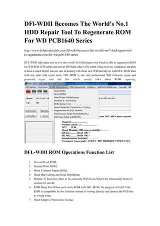 DFl-WDII Becomes The World's No.1
HDD Repair Tool To Regenerate ROM
For WD PCB1640 Series
http://www.dolphindatalab.com/dfl-wdii-becomes-the-worlds-no-1-hdd-repair-toolto-regenerate-rom-for-wd-pcb1640-series
DFL-WDII hdd repair tool is now the world's first hdd repair tool which is able to regenerate ROM
for WD PCB 1640 series and newer WD hdds after 1640 series. Data recovery companies are able
to have a much higher success rate in dealing with these new WD hard drives with DFL-WDII than
with any other hdd repair tools. DFL-WDII is one real professional WD firmware repair and
password repair tool and this article mainly talks about ROM repairing.

DFL-WDII ROM Operations Function List
1.
2.
3.
4.
5.

Normal Read ROM;
Normal Write ROM;
Write Common Repair ROM;
Head Map Editing and Head Depopping;
Module 47 Recovery-How to fix read-only WD drives-What's the relationship between
moduel 47 and 40;
6. ROM Deep Test-When users write ROM with DFL-WDII, the program will tell if the
ROM is compatible by this function instead of writing directly and destroy the PCB due
to wrong write;
7. Head Adaptive Parameters Tuning;

 