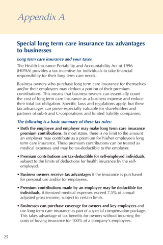 Appendix A

     Special long term care insurance tax advantages
     to businesses
     Long term care insurance and your taxes
     The Health Insurance Portability and Accountability Act of 1996
     (HIPAA) provides a tax incentive for individuals to take financial
     responsibility for their long term care needs.

     Business owners who purchase long term care insurance for themselves
     and/or their employees may deduct a portion of their premium
     contributions. This means that business owners can essentially count
     the cost of long term care insurance as a business expense and reduce
     their total tax obligation. Specific laws and regulations apply, but these
     tax advantages can prove especially valuable for shareholders and
     partners of sub-S and C-corporations and limited liability companies.
     The following is a basic summary of these tax rules:
     • Both the employee and employer may make long term care insurance
       premium contributions. In most states, there is no limit to the amount
       an employer may contribute as a premium for his/her employee’s long
       term care insurance. These premium contributions can be treated as
       medical expenses and may be tax-deductible to the employer.

     • Premium contributions are tax-deductible for self-employed individuals,
       subject to the limits of deductions for health insurance by the self-
       employed.

     • Business owners receive tax advantages if the insurance is purchased
       for personal use and/or for employees.

     • Premium contributions made by an employee may be deductible for
       individuals, if itemized medical expenses exceed 7.5% of annual
       adjusted gross income, subject to certain limits.

     • Businesses can purchase coverage for owners and key employees and
       use long term care insurance as part of a special compensation package.
       This takes advantage of tax benefits for owners without incurring the
       costs of buying insurance for 100% of a company's employees.


25
 