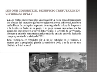 2.1.Las rentas que generen las viviendas DFL2 no se consideraran para
los efectos del impuesto global complementario ni adicional, también
están libres de cualquier impuesto de categoría de la Ley de Impuesto
a la Renta, es decir, no se paga, o se paga menos impuestos por las
ganancias que generen a través del arriendo o la venta de la vivienda,
siempre y cuando haya transcurrido más de un año entre la fecha de
compra y venta de la vivienda DFL2.
Esta franquicia en viviendas DFL2 no se extingue en el tiempo, a
menos que la propiedad pierda la condición DFl2 o se le de un uso
distinto al habitacional
 