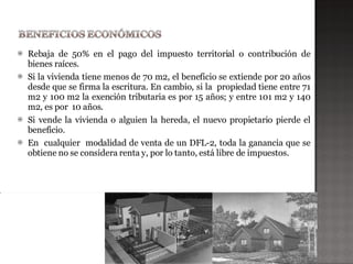    Rebaja de 50% en el pago del impuesto territorial o contribución de
    bienes raíces.
   Si la vivienda tiene menos de 70 m2, el beneficio se extiende por 20 años
    desde que se firma la escritura. En cambio, si la propiedad tiene entre 71
    m2 y 100 m2 la exención tributaria es por 15 años; y entre 101 m2 y 140
    m2, es por 10 años.
   Si vende la vivienda o alguien la hereda, el nuevo propietario pierde el
    beneficio.
   En cualquier modalidad de venta de un DFL-2, toda la ganancia que se
    obtiene no se considera renta y, por lo tanto, está libre de impuestos.
 