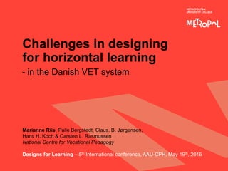 Challenges in designing
for horizontal learning
- in the Danish VET system
Marianne Riis, Palle Bergstedt, Claus. B. Jørgensen,
Hans H. Koch & Carsten L. Rasmussen
National Centre for Vocational Pedagogy
Designs for Learning – 5th International conference, AAU-CPH, May 19th, 2016
 