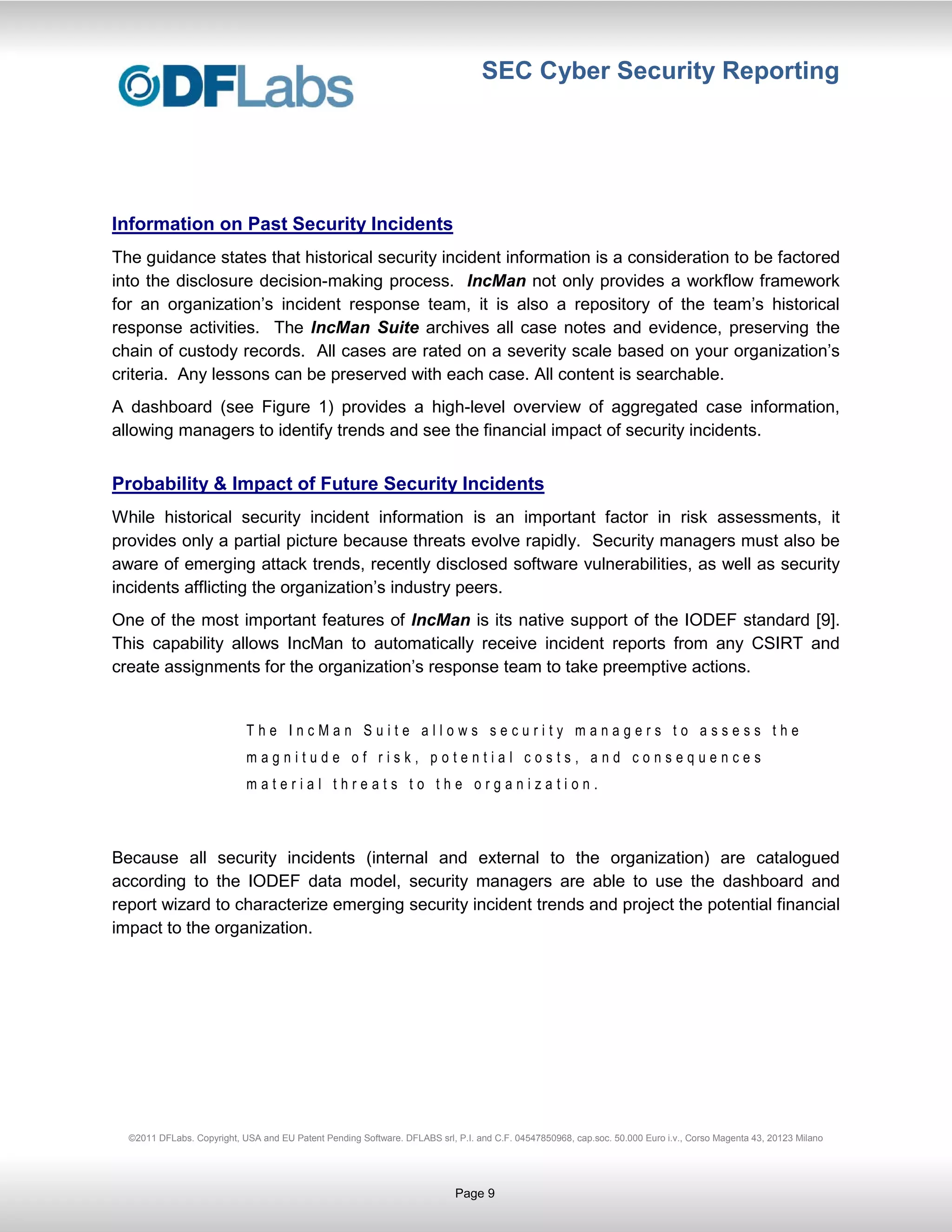 SEC Cyber Security Reporting




Information on Past Security Incidents
The guidance states that historical security incident information is a consideration to be factored
into the disclosure decision-making process. IncMan not only provides a workflow framework
for an organization’s incident response team, it is also a repository of the team’s historical
response activities. The IncMan Suite archives all case notes and evidence, preserving the
chain of custody records. All cases are rated on a severity scale based on your organization’s
criteria. Any lessons can be preserved with each case. All content is searchable.
A dashboard (see Figure 1) provides a high-level overview of aggregated case information,
allowing managers to identify trends and see the financial impact of security incidents.


Probability & Impact of Future Security Incidents
While historical security incident information is an important factor in risk assessments, it
provides only a partial picture because threats evolve rapidly. Security managers must also be
aware of emerging attack trends, recently disclosed software vulnerabilities, as well as security
incidents afflicting the organization’s industry peers.
One of the most important features of IncMan is its native support of the IODEF standard [9].
This capability allows IncMan to automatically receive incident reports from any CSIRT and
create assignments for the organization’s response team to take preemptive actions.


                            The IncMan Suite allows security managers to assess the
                            magnitude of risk, potential costs, and consequences
                            material threats to the organization.



Because all security incidents (internal and external to the organization) are catalogued
according to the IODEF data model, security managers are able to use the dashboard and
report wizard to characterize emerging security incident trends and project the potential financial
impact to the organization.




  ©2011 DFLabs. Copyright, USA and EU Patent Pending Software. DFLABS srl, P.I. and C.F. 04547850968, cap.soc. 50.000 Euro i.v., Corso Magenta 43, 20123 Milano




                                                                           Page 9
 