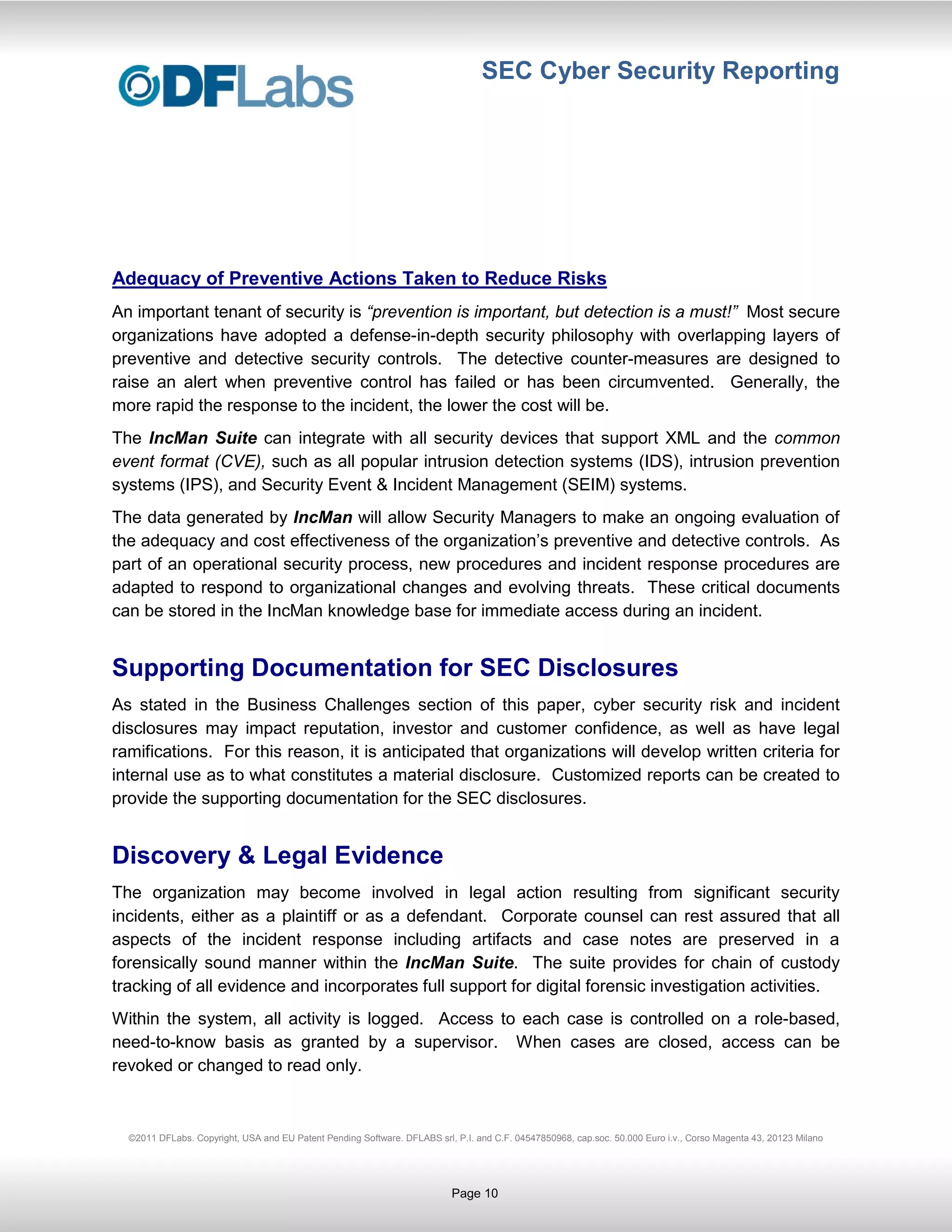 SEC Cyber Security Reporting




Adequacy of Preventive Actions Taken to Reduce Risks
An important tenant of security is “prevention is important, but detection is a must!” Most secure
organizations have adopted a defense-in-depth security philosophy with overlapping layers of
preventive and detective security controls. The detective counter-measures are designed to
raise an alert when preventive control has failed or has been circumvented. Generally, the
more rapid the response to the incident, the lower the cost will be.
The IncMan Suite can integrate with all security devices that support XML and the common
event format (CVE), such as all popular intrusion detection systems (IDS), intrusion prevention
systems (IPS), and Security Event & Incident Management (SEIM) systems.
The data generated by IncMan will allow Security Managers to make an ongoing evaluation of
the adequacy and cost effectiveness of the organization’s preventive and detective controls. As
part of an operational security process, new procedures and incident response procedures are
adapted to respond to organizational changes and evolving threats. These critical documents
can be stored in the IncMan knowledge base for immediate access during an incident.


Supporting Documentation for SEC Disclosures
As stated in the Business Challenges section of this paper, cyber security risk and incident
disclosures may impact reputation, investor and customer confidence, as well as have legal
ramifications. For this reason, it is anticipated that organizations will develop written criteria for
internal use as to what constitutes a material disclosure. Customized reports can be created to
provide the supporting documentation for the SEC disclosures.


Discovery & Legal Evidence
The organization may become involved in legal action resulting from significant security
incidents, either as a plaintiff or as a defendant. Corporate counsel can rest assured that all
aspects of the incident response including artifacts and case notes are preserved in a
forensically sound manner within the IncMan Suite. The suite provides for chain of custody
tracking of all evidence and incorporates full support for digital forensic investigation activities.
Within the system, all activity is logged. Access to each case is controlled on a role-based,
need-to-know basis as granted by a supervisor. When cases are closed, access can be
revoked or changed to read only.



  ©2011 DFLabs. Copyright, USA and EU Patent Pending Software. DFLABS srl, P.I. and C.F. 04547850968, cap.soc. 50.000 Euro i.v., Corso Magenta 43, 20123 Milano




                                                                           Page 10
 
