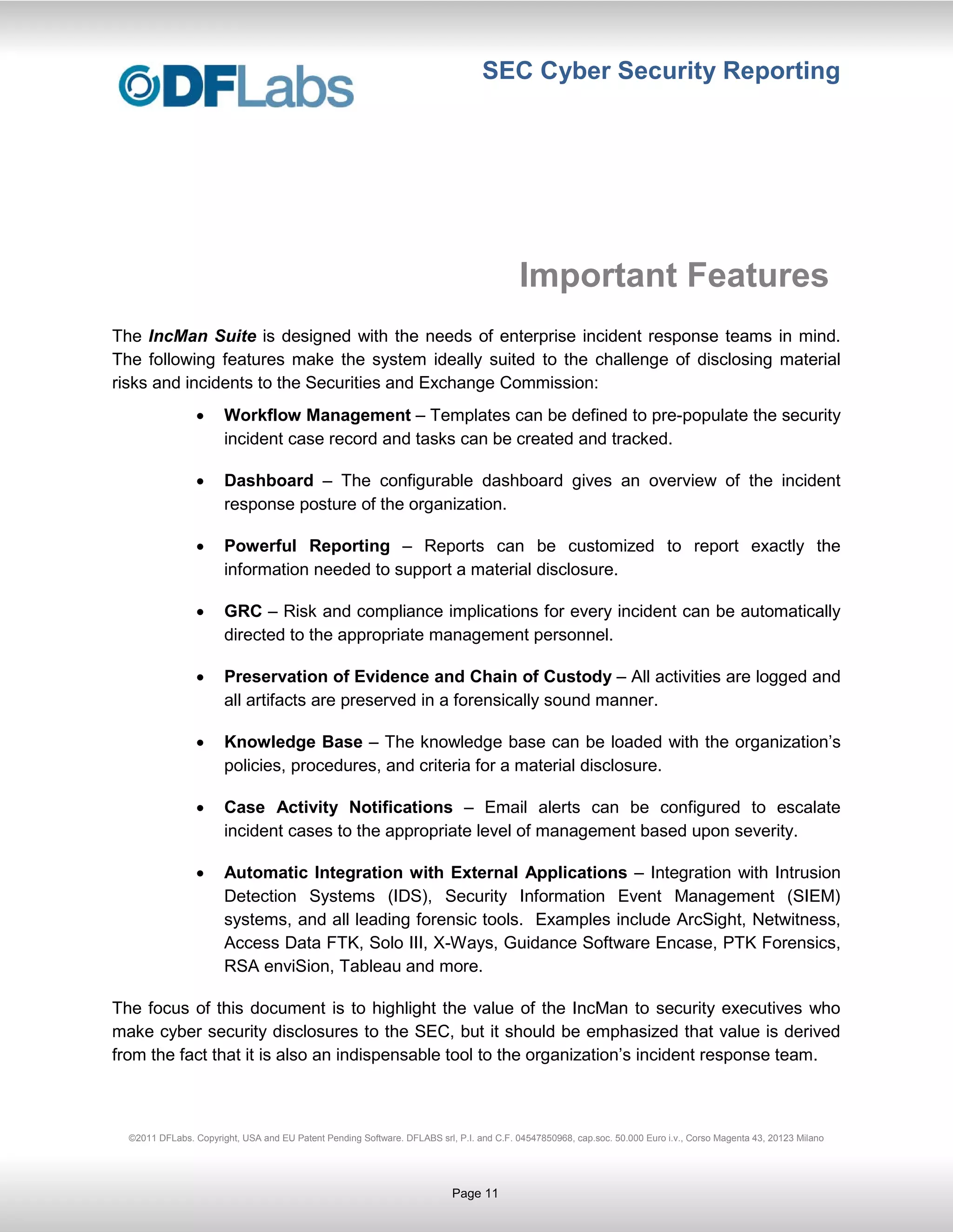 SEC Cyber Security Reporting




                                                                                          Important Features
The IncMan Suite is designed with the needs of enterprise incident response teams in mind.
The following features make the system ideally suited to the challenge of disclosing material
risks and incidents to the Securities and Exchange Commission:
                       Workflow Management – Templates can be defined to pre-populate the security
                       incident case record and tasks can be created and tracked.

                       Dashboard – The configurable dashboard gives an overview of the incident
                       response posture of the organization.

                       Powerful Reporting – Reports can be customized to report exactly the
                       information needed to support a material disclosure.

                       GRC – Risk and compliance implications for every incident can be automatically
                       directed to the appropriate management personnel.

                       Preservation of Evidence and Chain of Custody – All activities are logged and
                       all artifacts are preserved in a forensically sound manner.

                       Knowledge Base – The knowledge base can be loaded with the organization’s
                       policies, procedures, and criteria for a material disclosure.

                       Case Activity Notifications – Email alerts can be configured to escalate
                       incident cases to the appropriate level of management based upon severity.

                       Automatic Integration with External Applications – Integration with Intrusion
                       Detection Systems (IDS), Security Information Event Management (SIEM)
                       systems, and all leading forensic tools. Examples include ArcSight, Netwitness,
                       Access Data FTK, Solo III, X-Ways, Guidance Software Encase, PTK Forensics,
                       RSA enviSion, Tableau and more.

The focus of this document is to highlight the value of the IncMan to security executives who
make cyber security disclosures to the SEC, but it should be emphasized that value is derived
from the fact that it is also an indispensable tool to the organization’s incident response team.



  ©2011 DFLabs. Copyright, USA and EU Patent Pending Software. DFLABS srl, P.I. and C.F. 04547850968, cap.soc. 50.000 Euro i.v., Corso Magenta 43, 20123 Milano




                                                                           Page 11
 