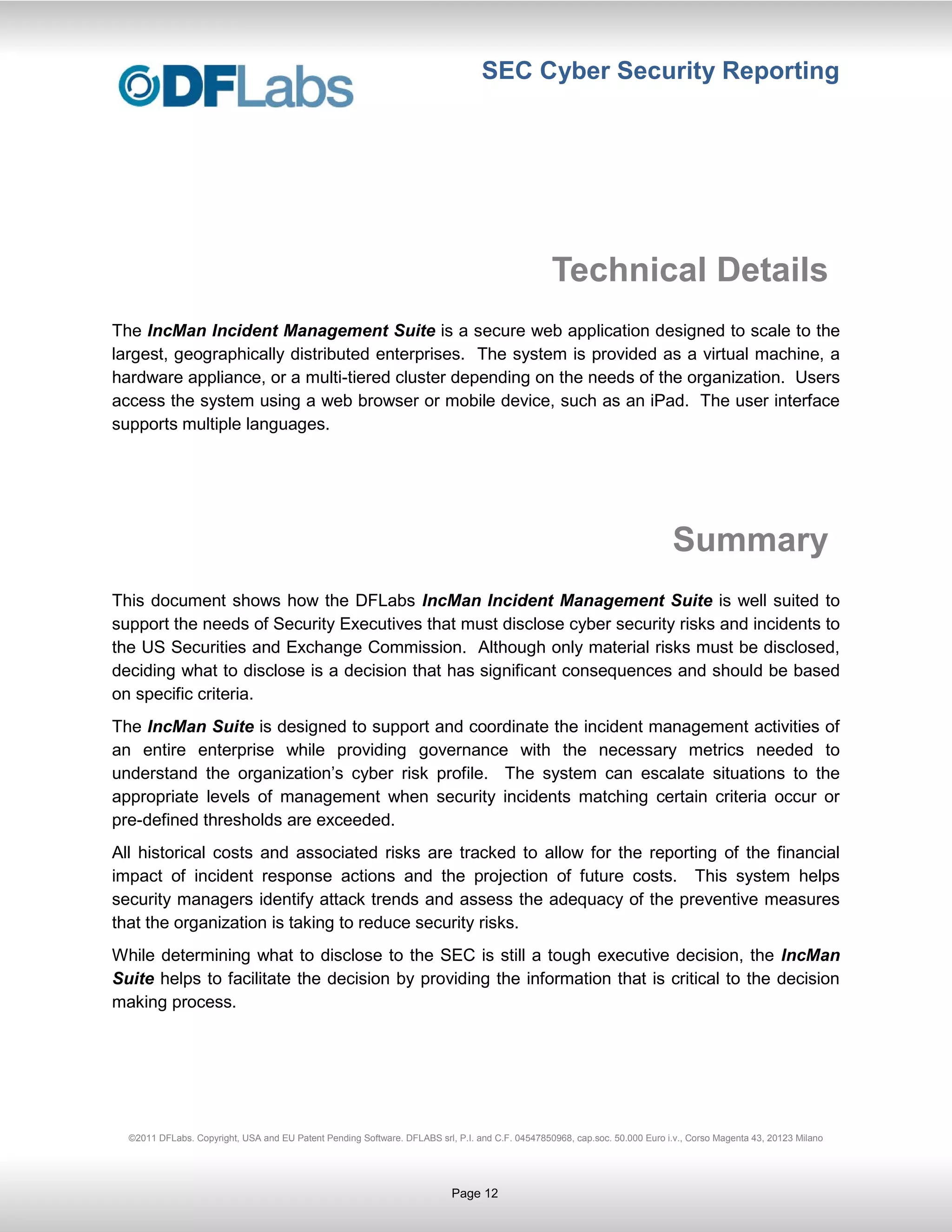 SEC Cyber Security Reporting




                                                                                                 Technical Details
The IncMan Incident Management Suite is a secure web application designed to scale to the
largest, geographically distributed enterprises. The system is provided as a virtual machine, a
hardware appliance, or a multi-tiered cluster depending on the needs of the organization. Users
access the system using a web browser or mobile device, such as an iPad. The user interface
supports multiple languages.




                                                                                                                            Summary
This document shows how the DFLabs IncMan Incident Management Suite is well suited to
support the needs of Security Executives that must disclose cyber security risks and incidents to
the US Securities and Exchange Commission. Although only material risks must be disclosed,
deciding what to disclose is a decision that has significant consequences and should be based
on specific criteria.
The IncMan Suite is designed to support and coordinate the incident management activities of
an entire enterprise while providing governance with the necessary metrics needed to
understand the organization’s cyber risk profile. The system can escalate situations to the
appropriate levels of management when security incidents matching certain criteria occur or
pre-defined thresholds are exceeded.
All historical costs and associated risks are tracked to allow for the reporting of the financial
impact of incident response actions and the projection of future costs. This system helps
security managers identify attack trends and assess the adequacy of the preventive measures
that the organization is taking to reduce security risks.
While determining what to disclose to the SEC is still a tough executive decision, the IncMan
Suite helps to facilitate the decision by providing the information that is critical to the decision
making process.




  ©2011 DFLabs. Copyright, USA and EU Patent Pending Software. DFLABS srl, P.I. and C.F. 04547850968, cap.soc. 50.000 Euro i.v., Corso Magenta 43, 20123 Milano




                                                                           Page 12
 