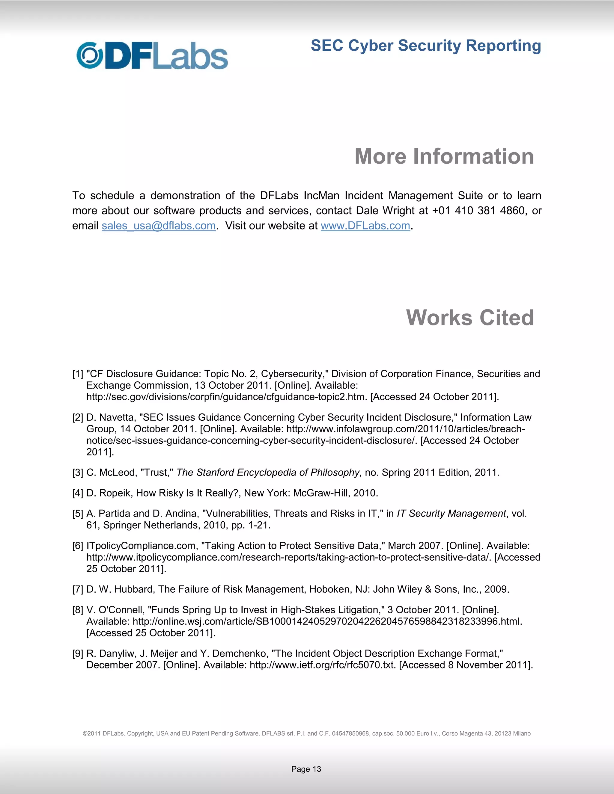 SEC Cyber Security Reporting




                                                                                                 More Information
To schedule a demonstration of the DFLabs IncMan Incident Management Suite or to learn
more about our software products and services, contact Dale Wright at +01 410 381 4860, or
email sales_usa@dflabs.com. Visit our website at www.DFLabs.com.




                                                                                                                   Works Cited

[1] "CF Disclosure Guidance: Topic No. 2, Cybersecurity," Division of Corporation Finance, Securities and
    Exchange Commission, 13 October 2011. [Online]. Available:
    http://sec.gov/divisions/corpfin/guidance/cfguidance-topic2.htm. [Accessed 24 October 2011].

[2] D. Navetta, "SEC Issues Guidance Concerning Cyber Security Incident Disclosure," Information Law
    Group, 14 October 2011. [Online]. Available: http://www.infolawgroup.com/2011/10/articles/breach-
    notice/sec-issues-guidance-concerning-cyber-security-incident-disclosure/. [Accessed 24 October
    2011].

[3] C. McLeod, "Trust," The Stanford Encyclopedia of Philosophy, no. Spring 2011 Edition, 2011.

[4] D. Ropeik, How Risky Is It Really?, New York: McGraw-Hill, 2010.

[5] A. Partida and D. Andina, "Vulnerabilities, Threats and Risks in IT," in IT Security Management, vol.
    61, Springer Netherlands, 2010, pp. 1-21.

[6] ITpolicyCompliance.com, "Taking Action to Protect Sensitive Data," March 2007. [Online]. Available:
    http://www.itpolicycompliance.com/research-reports/taking-action-to-protect-sensitive-data/. [Accessed
    25 October 2011].

[7] D. W. Hubbard, The Failure of Risk Management, Hoboken, NJ: John Wiley & Sons, Inc., 2009.

[8] V. O'Connell, "Funds Spring Up to Invest in High-Stakes Litigation," 3 October 2011. [Online].
    Available: http://online.wsj.com/article/SB10001424052970204226204576598842318233996.html.
    [Accessed 25 October 2011].

[9] R. Danyliw, J. Meijer and Y. Demchenko, "The Incident Object Description Exchange Format,"
    December 2007. [Online]. Available: http://www.ietf.org/rfc/rfc5070.txt. [Accessed 8 November 2011].




  ©2011 DFLabs. Copyright, USA and EU Patent Pending Software. DFLABS srl, P.I. and C.F. 04547850968, cap.soc. 50.000 Euro i.v., Corso Magenta 43, 20123 Milano




                                                                           Page 13
 