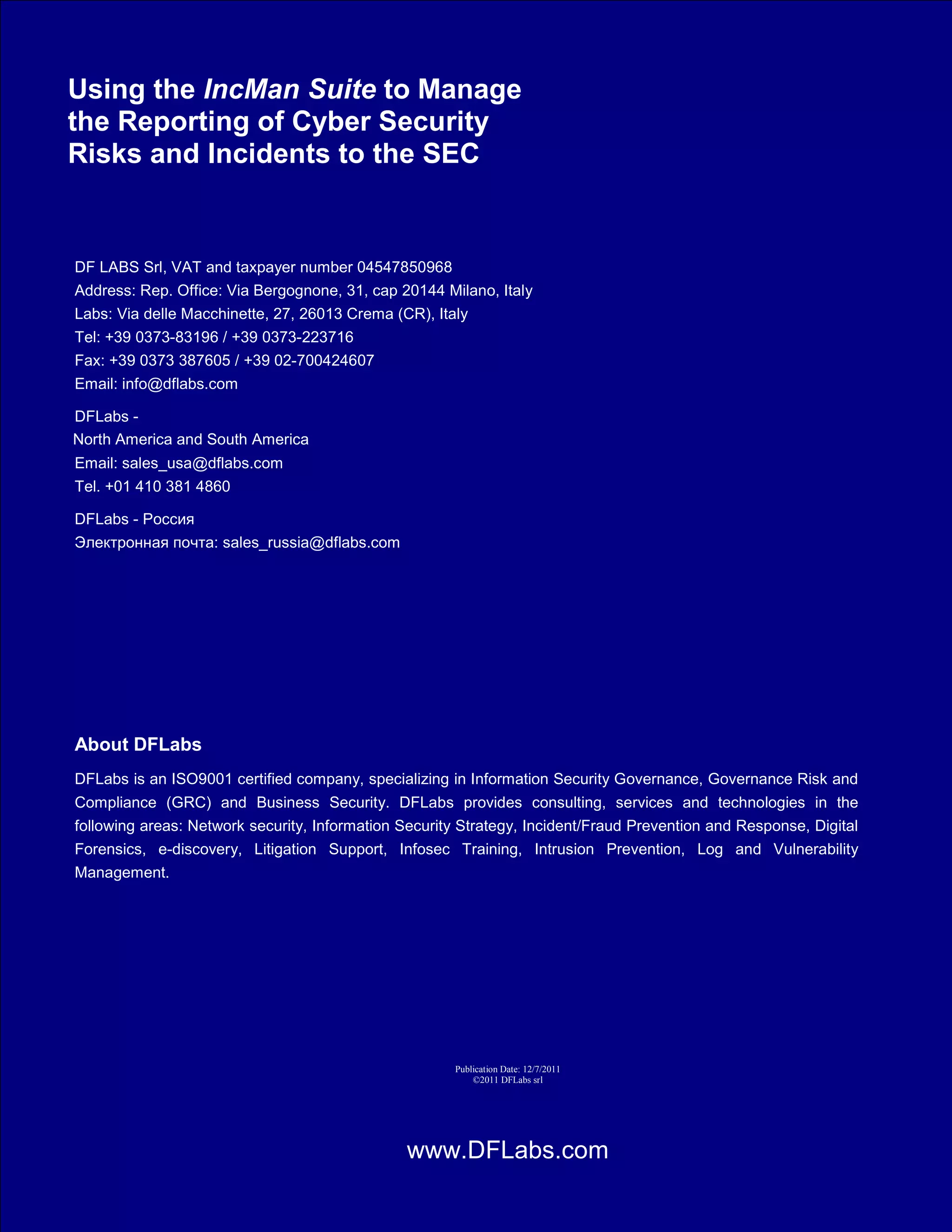 SEC Cyber Security Reporting
Using the IncMan Suite to Manage
the Reporting of Cyber Security
Risks and Incidents to the SEC


DF LABS Srl, VAT and taxpayer number 04547850968
Address: Rep. Office: Via Bergognone, 31, cap 20144 Milano, Italy
Labs: Via delle Macchinette, 27, 26013 Crema (CR), Italy
Tel: +39 0373-83196 / +39 0373-223716
Fax: +39 0373 387605 / +39 02-700424607
Email: info@dflabs.com

DFLabs - North America and South America
North AmericaWright
Contact: Dale and South America
Email: sales_usa@dflabs.com
Tel. +01 410 381 4860

DFLabs -
                                                       abs.com

DFLabs - Middle East, Dubai, UAE
Contact: Dennis Oommen
Email: dpo@dflabs.com
Tel: +97150 5515 480




About DFLabs
DFLabs is an ISO9001 certified company, specializing in Information Security Governance, Governance Risk and
Compliance (GRC) and Business Security. DFLabs provides consulting, services and technologies in the
following areas: Network security, Information Security Strategy, Incident/Fraud Prevention and Response, Digital
Forensics, e-discovery, Litigation Support, Infosec Training, Intrusion Prevention, Log and Vulnerability
Management.


About The Author
Kenneth G. Hartman is a Solution Architect for DFLabs. Ken holds multiple security certifications, including a
CISSP. Prior to coming to DFLabs, Ken was a Security & Privacy Officer for a Healthcare Informatics company.
Contact the author at kh@dflabs.com.


                                                                                Publication Date: 12/7/2011
                                                                                    ©2011 DFLabs srl




       ©2011 DFLabs. Copyright, USA and EU Patent Pending Software. DFLABS srl, P.I. and C.F. 04547850968, cap.soc. 50.000 Euro i.v., Corso Magenta 43, 20123 Milano
                                                                     www.DFLabs.com
                                                                                Page 14
 