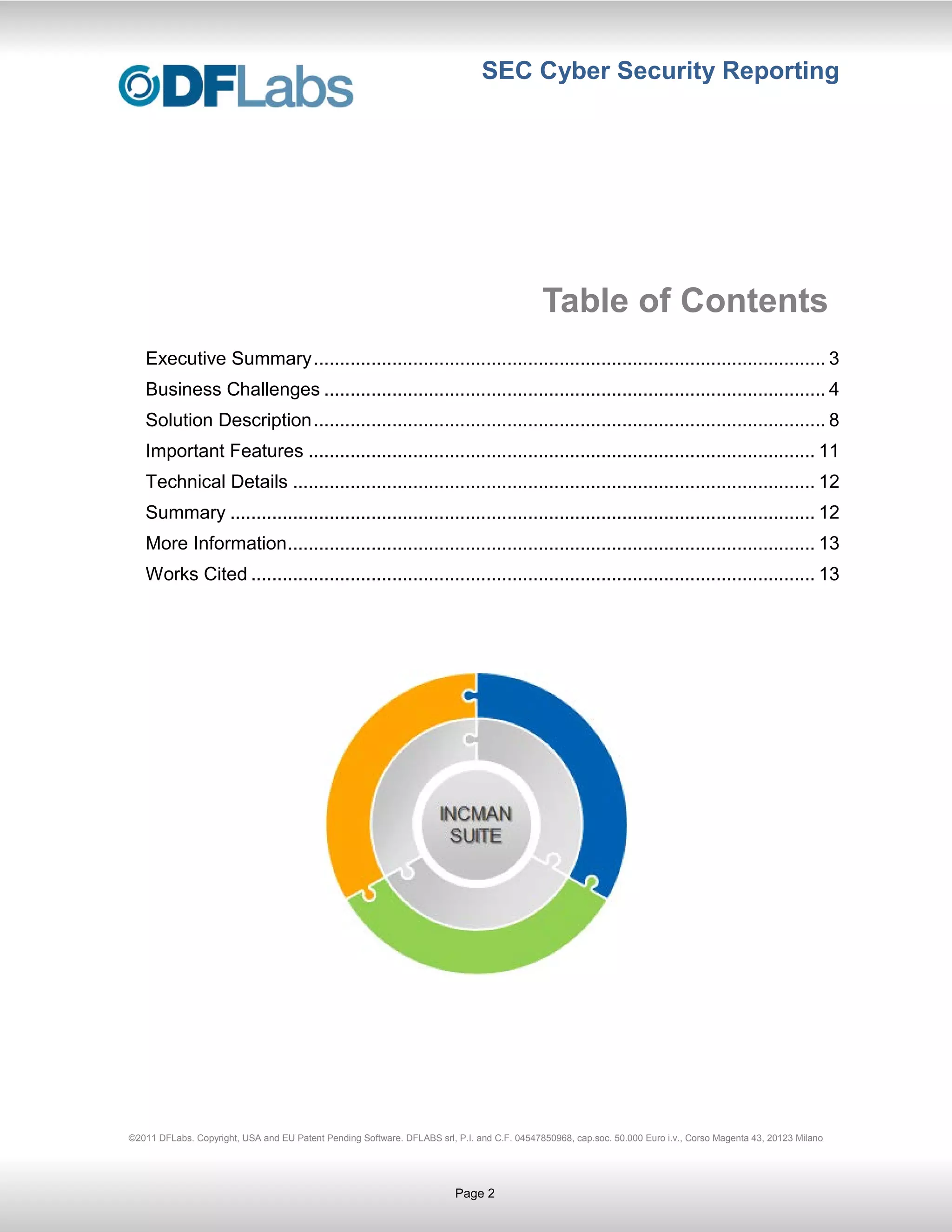 SEC Cyber Security Reporting




                                                                                             Table of Contents
   Executive Summary .................................................................................................. 3
   Business Challenges ................................................................................................ 4
   Solution Description .................................................................................................. 8
   Important Features ................................................................................................. 11
   Technical Details .................................................................................................... 12
   Summary ................................................................................................................ 12
   More Information ..................................................................................................... 13
   Works Cited ............................................................................................................ 13




©2011 DFLabs. Copyright, USA and EU Patent Pending Software. DFLABS srl, P.I. and C.F. 04547850968, cap.soc. 50.000 Euro i.v., Corso Magenta 43, 20123 Milano




                                                                         Page 2
 