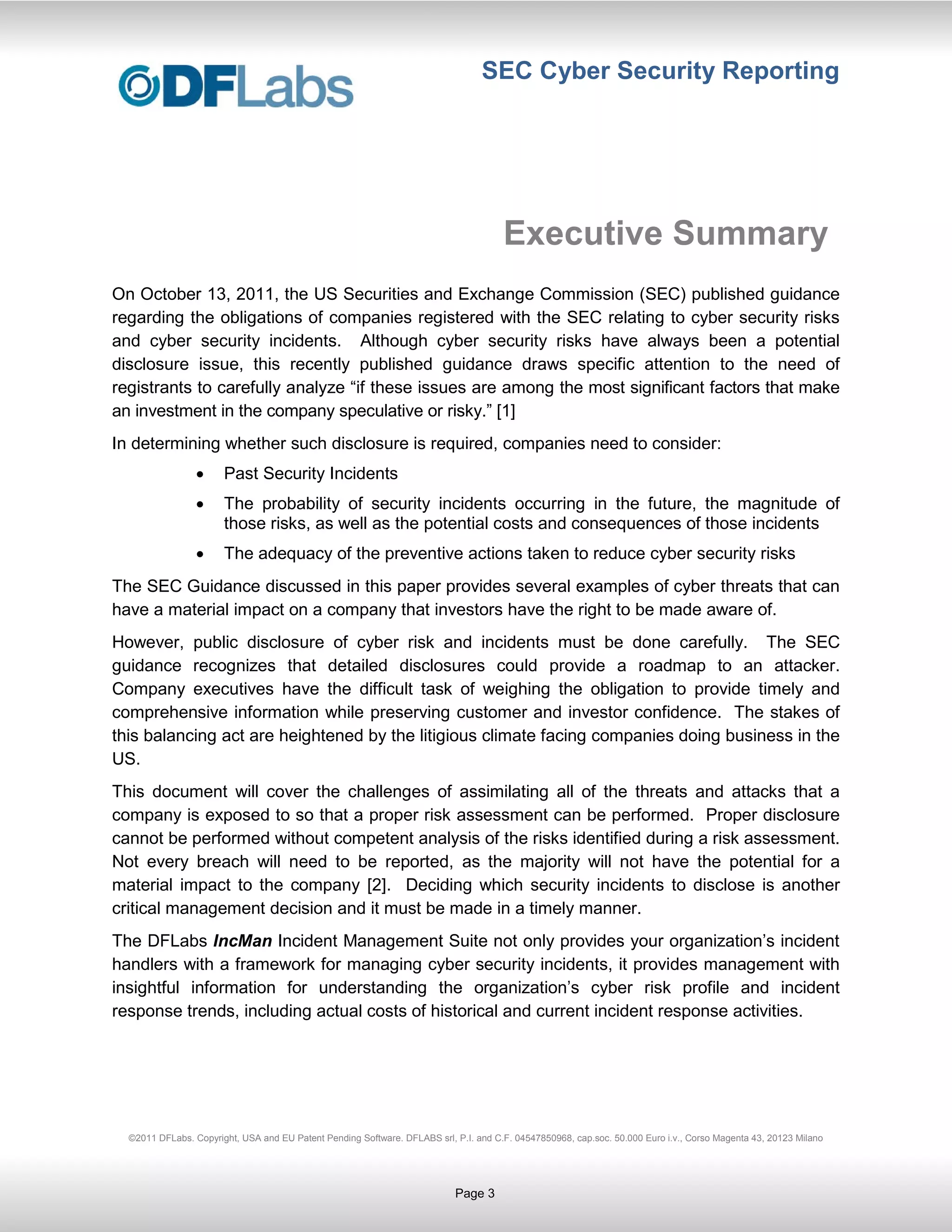 SEC Cyber Security Reporting




                                                                                      Executive Summary
On October 13, 2011, the US Securities and Exchange Commission (SEC) published guidance
regarding the obligations of companies registered with the SEC relating to cyber security risks
and cyber security incidents. Although cyber security risks have always been a potential
disclosure issue, this recently published guidance draws specific attention to the need of
registrants to carefully analyze “if these issues are among the most significant factors that make
an investment in the company speculative or risky.” [1]
In determining whether such disclosure is required, companies need to consider:
                       Past Security Incidents
                       The probability of security incidents occurring in the future, the magnitude of
                       those risks, as well as the potential costs and consequences of those incidents
                       The adequacy of the preventive actions taken to reduce cyber security risks
The SEC Guidance discussed in this paper provides several examples of cyber threats that can
have a material impact on a company that investors have the right to be made aware of.
However, public disclosure of cyber risk and incidents must be done carefully. The SEC
guidance recognizes that detailed disclosures could provide a roadmap to an attacker.
Company executives have the difficult task of weighing the obligation to provide timely and
comprehensive information while preserving customer and investor confidence. The stakes of
this balancing act are heightened by the litigious climate facing companies doing business in the
US.
This document will cover the challenges of assimilating all of the threats and attacks that a
company is exposed to so that a proper risk assessment can be performed. Proper disclosure
cannot be performed without competent analysis of the risks identified during a risk assessment.
Not every breach will need to be reported, as the majority will not have the potential for a
material impact to the company [2]. Deciding which security incidents to disclose is another
critical management decision and it must be made in a timely manner.
The DFLabs IncMan Incident Management Suite not only provides your organization’s incident
handlers with a framework for managing cyber security incidents, it provides management with
insightful information for understanding the organization’s cyber risk profile and incident
response trends, including actual costs of historical and current incident response activities.




  ©2011 DFLabs. Copyright, USA and EU Patent Pending Software. DFLABS srl, P.I. and C.F. 04547850968, cap.soc. 50.000 Euro i.v., Corso Magenta 43, 20123 Milano




                                                                           Page 3
 