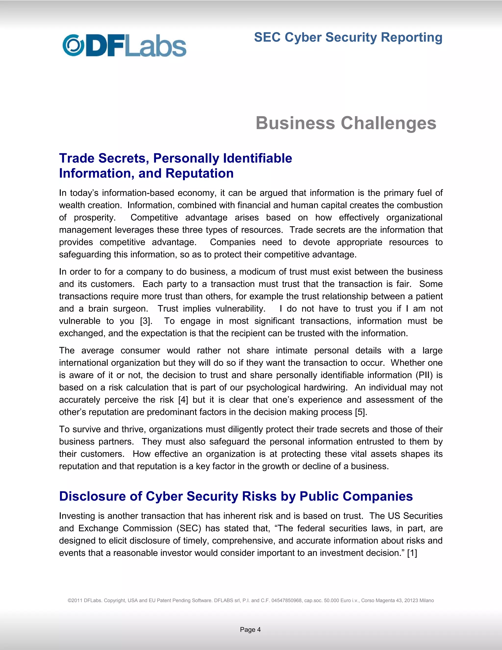 SEC Cyber Security Reporting




                                                                                  Business Challenges
Trade Secrets, Personally Identifiable
Information, and Reputation
In today’s information-based economy, it can be argued that information is the primary fuel of
wealth creation. Information, combined with financial and human capital creates the combustion
of prosperity.    Competitive advantage arises based on how effectively organizational
management leverages these three types of resources. Trade secrets are the information that
provides competitive advantage. Companies need to devote appropriate resources to
safeguarding this information, so as to protect their competitive advantage.
In order to for a company to do business, a modicum of trust must exist between the business
and its customers. Each party to a transaction must trust that the transaction is fair. Some
transactions require more trust than others, for example the trust relationship between a patient
and a brain surgeon. Trust implies vulnerability.      I do not have to trust you if I am not
vulnerable to you [3]. To engage in most significant transactions, information must be
exchanged, and the expectation is that the recipient can be trusted with the information.
The average consumer would rather not share intimate personal details with a large
international organization but they will do so if they want the transaction to occur. Whether one
is aware of it or not, the decision to trust and share personally identifiable information (PII) is
based on a risk calculation that is part of our psychological hardwiring. An individual may not
accurately perceive the risk [4] but it is clear that one’s experience and assessment of the
other’s reputation are predominant factors in the decision making process [5].
To survive and thrive, organizations must diligently protect their trade secrets and those of their
business partners. They must also safeguard the personal information entrusted to them by
their customers. How effective an organization is at protecting these vital assets shapes its
reputation and that reputation is a key factor in the growth or decline of a business.


Disclosure of Cyber Security Risks by Public Companies
Investing is another transaction that has inherent risk and is based on trust. The US Securities
and Exchange Commission (SEC) has stated that, “The federal securities laws, in part, are
designed to elicit disclosure of timely, comprehensive, and accurate information about risks and
events that a reasonable investor would consider important to an investment decision.” [1]




  ©2011 DFLabs. Copyright, USA and EU Patent Pending Software. DFLABS srl, P.I. and C.F. 04547850968, cap.soc. 50.000 Euro i.v., Corso Magenta 43, 20123 Milano




                                                                           Page 4
 