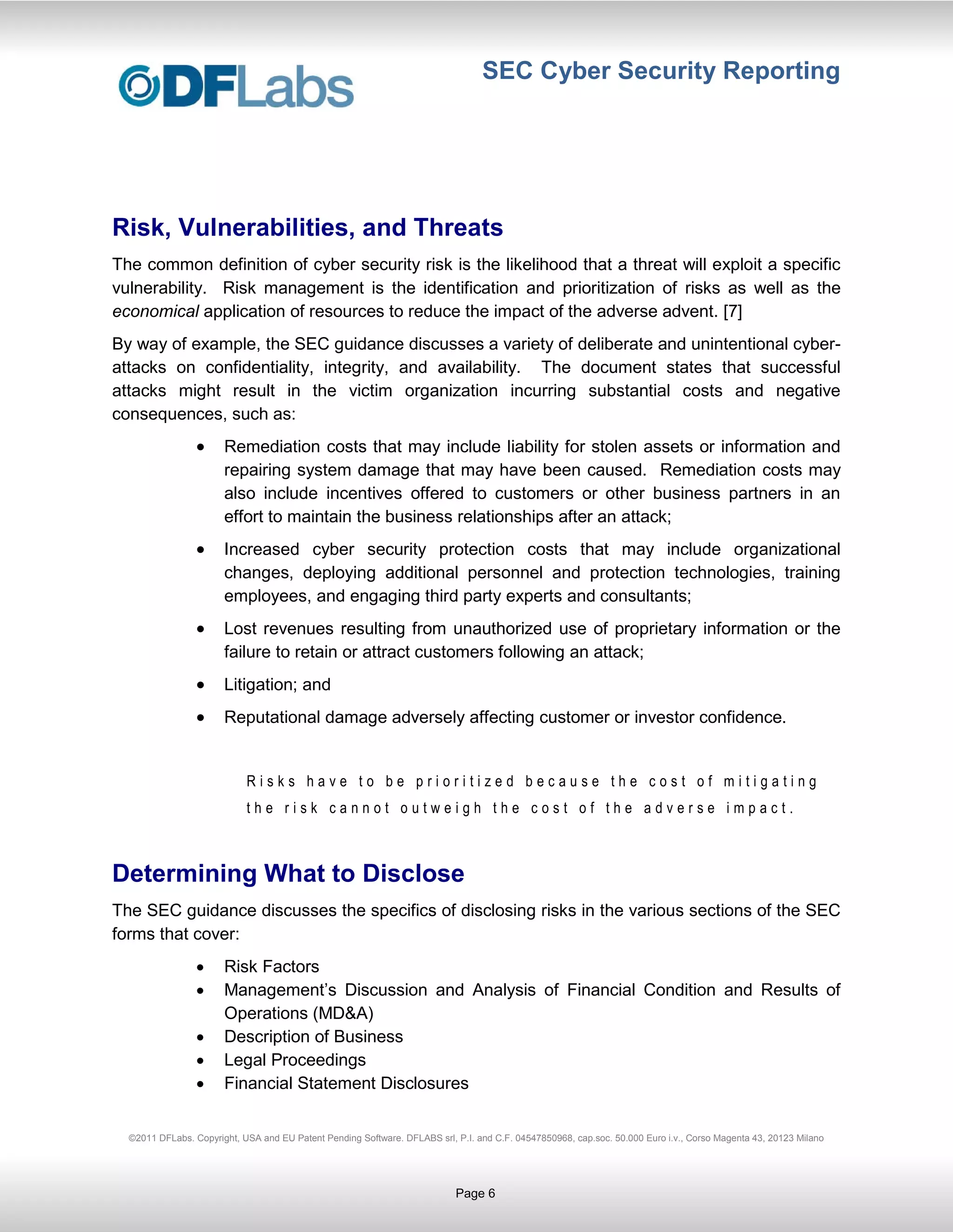 SEC Cyber Security Reporting




Risk, Vulnerabilities, and Threats
The common definition of cyber security risk is the likelihood that a threat will exploit a specific
vulnerability. Risk management is the identification and prioritization of risks as well as the
economical application of resources to reduce the impact of the adverse advent. [7]
By way of example, the SEC guidance discusses a variety of deliberate and unintentional cyber-
attacks on confidentiality, integrity, and availability. The document states that successful
attacks might result in the victim organization incurring substantial costs and negative
consequences, such as:
                       Remediation costs that may include liability for stolen assets or information and
                       repairing system damage that may have been caused. Remediation costs may
                       also include incentives offered to customers or other business partners in an
                       effort to maintain the business relationships after an attack;
                       Increased cyber security protection costs that may include organizational
                       changes, deploying additional personnel and protection technologies, training
                       employees, and engaging third party experts and consultants;
                       Lost revenues resulting from unauthorized use of proprietary information or the
                       failure to retain or attract customers following an attack;
                       Litigation; and
                       Reputational damage adversely affecting customer or investor confidence.


                            Risks have to be prioritized because the cost of mitigating
                            the risk cannot outweigh the cost of the adverse impact.



Determining What to Disclose
The SEC guidance discusses the specifics of disclosing risks in the various sections of the SEC
forms that cover:
                       Risk Factors
                       Management’s Discussion and Analysis of Financial Condition and Results of
                       Operations (MD&A)
                       Description of Business
                       Legal Proceedings
                       Financial Statement Disclosures


  ©2011 DFLabs. Copyright, USA and EU Patent Pending Software. DFLABS srl, P.I. and C.F. 04547850968, cap.soc. 50.000 Euro i.v., Corso Magenta 43, 20123 Milano




                                                                           Page 6
 
