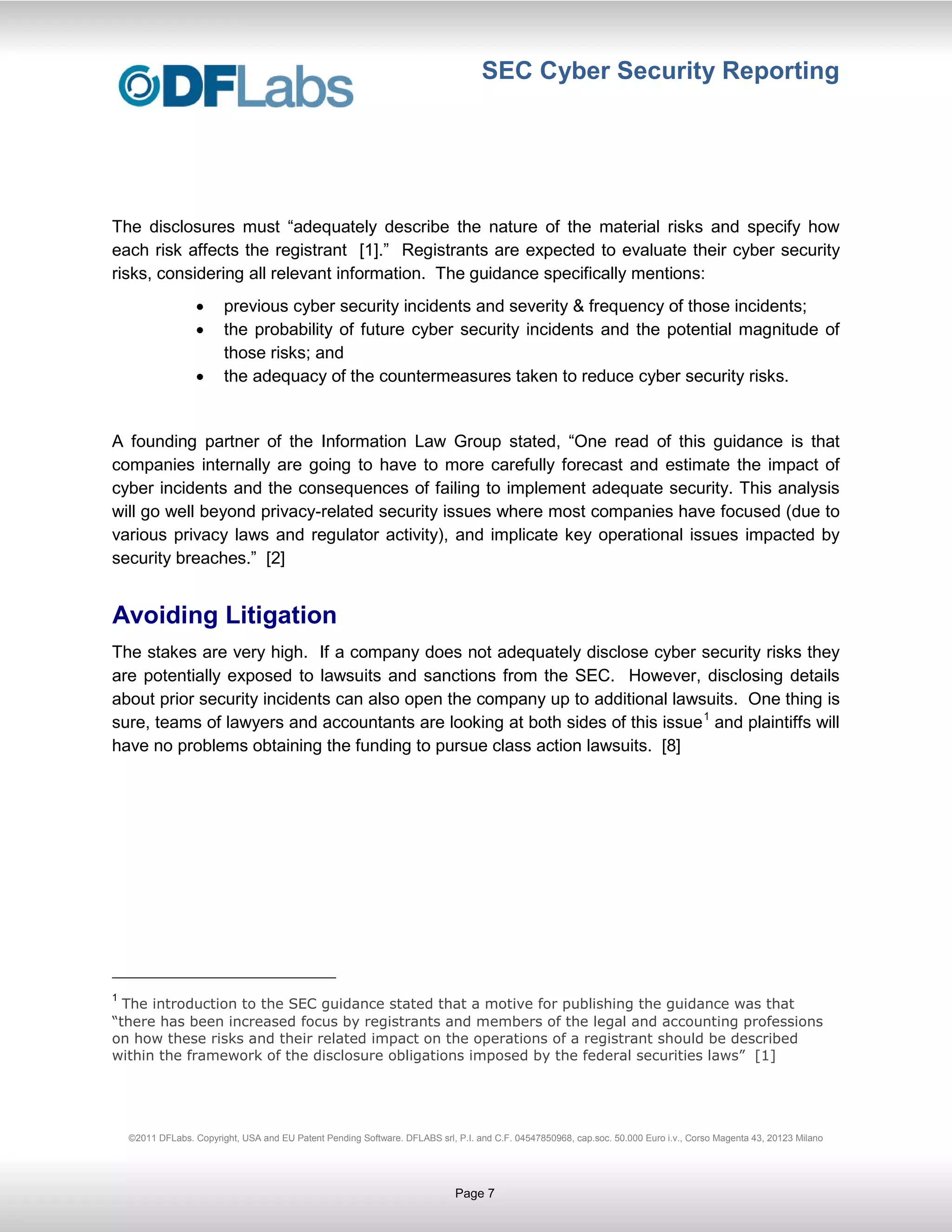 SEC Cyber Security Reporting




The disclosures must “adequately describe the nature of the material risks and specify how
each risk affects the registrant [1].” Registrants are expected to evaluate their cyber security
risks, considering all relevant information. The guidance specifically mentions:
                         previous cyber security incidents and severity & frequency of those incidents;
                         the probability of future cyber security incidents and the potential magnitude of
                         those risks; and
                         the adequacy of the countermeasures taken to reduce cyber security risks.


A founding partner of the Information Law Group stated, “One read of this guidance is that
companies internally are going to have to more carefully forecast and estimate the impact of
cyber incidents and the consequences of failing to implement adequate security. This analysis
will go well beyond privacy-related security issues where most companies have focused (due to
various privacy laws and regulator activity), and implicate key operational issues impacted by
security breaches.” [2]


Avoiding Litigation
The stakes are very high. If a company does not adequately disclose cyber security risks they
are potentially exposed to lawsuits and sanctions from the SEC. However, disclosing details
about prior security incidents can also open the company up to additional lawsuits. One thing is
sure, teams of lawyers and accountants are looking at both sides of this issue 1 and plaintiffs will
have no problems obtaining the funding to pursue class action lawsuits. [8]




1
  The introduction to the SEC guidance stated that a motive for publishing the guidance was that
“there has been increased focus by registrants and members of the legal and accounting professions
on how these risks and their related impact on the operations of a registrant should be described
within the framework of the disclosure obligations imposed by the federal securities laws” [1]




    ©2011 DFLabs. Copyright, USA and EU Patent Pending Software. DFLABS srl, P.I. and C.F. 04547850968, cap.soc. 50.000 Euro i.v., Corso Magenta 43, 20123 Milano




                                                                             Page 7
 