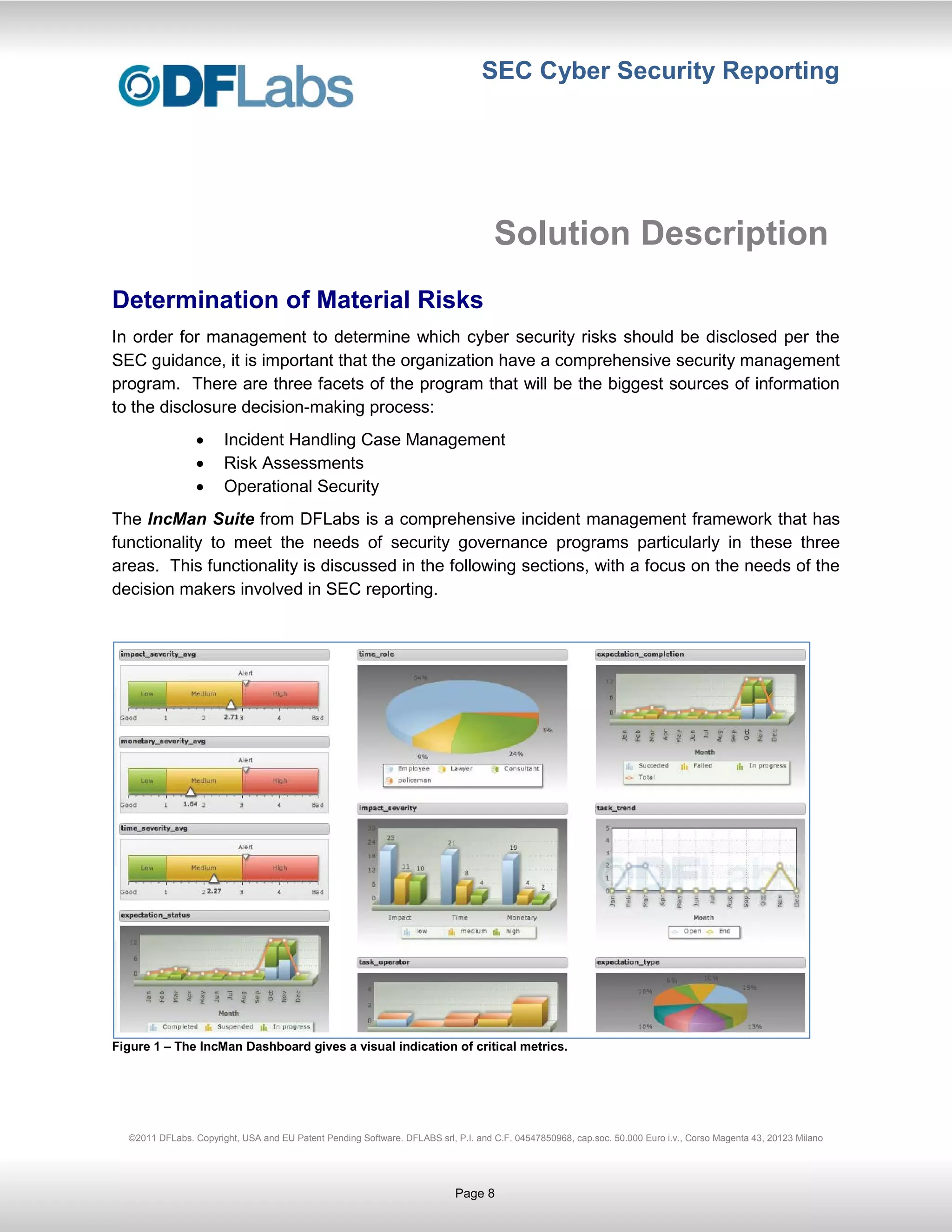SEC Cyber Security Reporting




                                                                                    Solution Description
Determination of Material Risks
In order for management to determine which cyber security risks should be disclosed per the
SEC guidance, it is important that the organization have a comprehensive security management
program. There are three facets of the program that will be the biggest sources of information
to the disclosure decision-making process:
                       Incident Handling Case Management
                       Risk Assessments
                       Operational Security
The IncMan Suite from DFLabs is a comprehensive incident management framework that has
functionality to meet the needs of security governance programs particularly in these three
areas. This functionality is discussed in the following sections, with a focus on the needs of the
decision makers involved in SEC reporting.




Figure 1 – The IncMan Dashboard gives a visual indication of critical metrics.




  ©2011 DFLabs. Copyright, USA and EU Patent Pending Software. DFLABS srl, P.I. and C.F. 04547850968, cap.soc. 50.000 Euro i.v., Corso Magenta 43, 20123 Milano




                                                                           Page 8
 