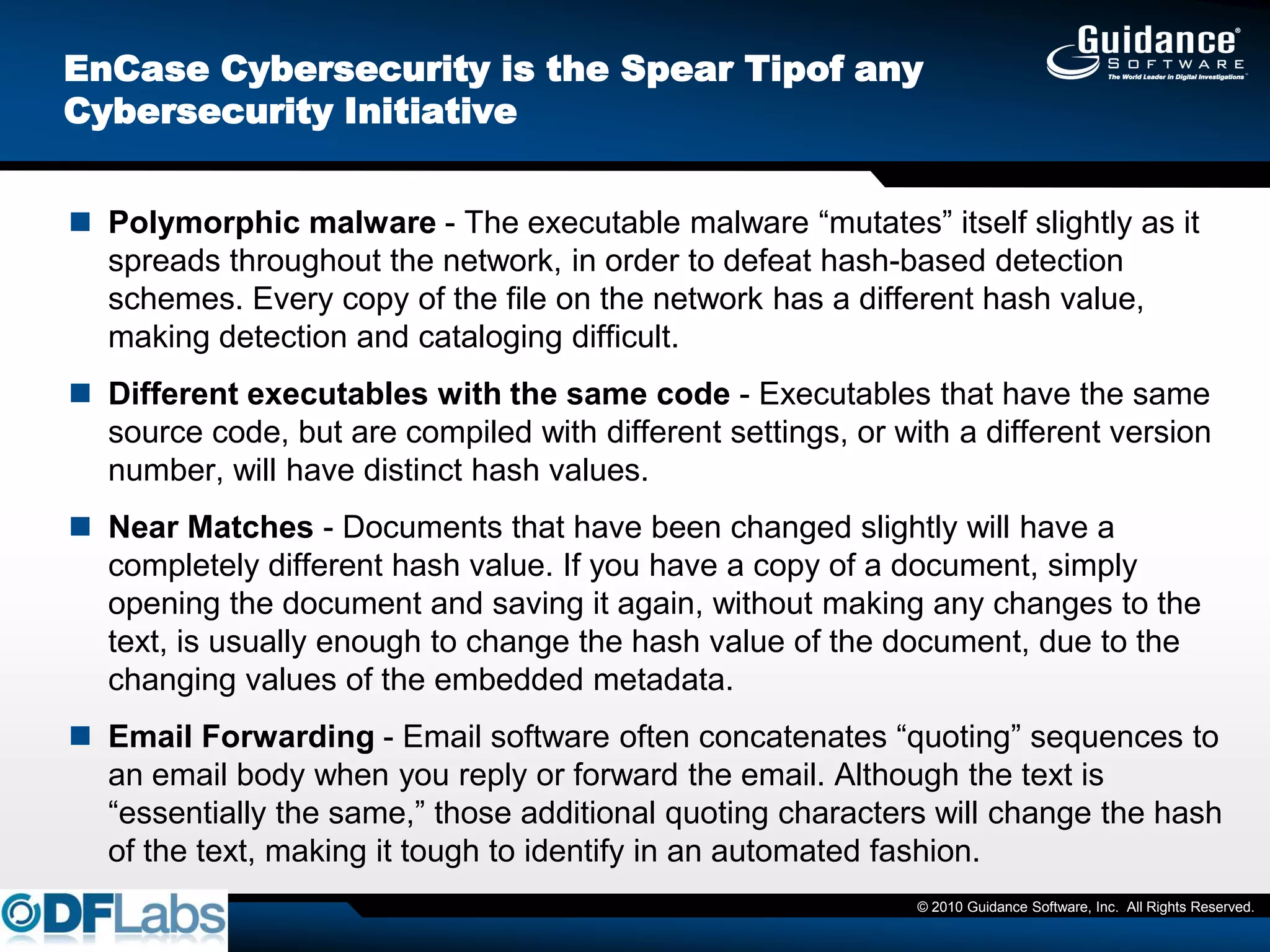EnCase Cybersecurity is the Spear Tipof any
Cybersecurity Initiative


 Polymorphic malware - The executable malware ―mutates‖ itself slightly as it
  spreads throughout the network, in order to defeat hash-based detection
  schemes. Every copy of the file on the network has a different hash value,
  making detection and cataloging difficult.
 Different executables with the same code - Executables that have the same
  source code, but are compiled with different settings, or with a different version
  number, will have distinct hash values.
 Near Matches - Documents that have been changed slightly will have a
  completely different hash value. If you have a copy of a document, simply
  opening the document and saving it again, without making any changes to the
  text, is usually enough to change the hash value of the document, due to the
  changing values of the embedded metadata.
 Email Forwarding - Email software often concatenates ―quoting‖ sequences to
  an email body when you reply or forward the email. Although the text is
  ―essentially the same,‖ those additional quoting characters will change the hash
  of the text, making it tough to identify in an automated fashion.
                                                              © 2010 Guidance Software, Inc. All Rights Reserved.
 