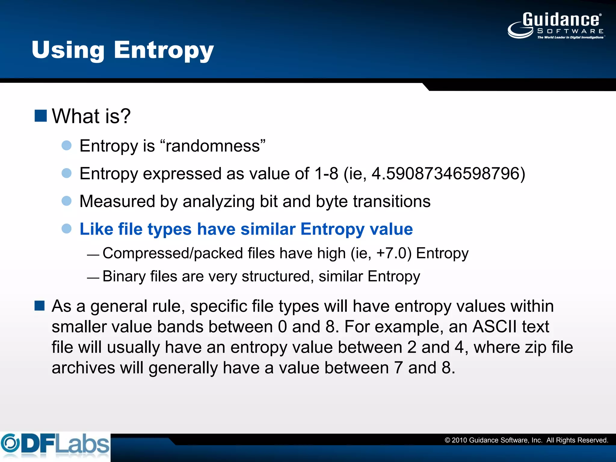 Using Entropy

 What is?
    Entropy is ―randomness‖
    Entropy expressed as value of 1-8 (ie, 4.59087346598796)
    Measured by analyzing bit and byte transitions
    Like file types have similar Entropy value
       — Compressed/packed      files have high (ie, +7.0) Entropy
       — Binary files are very structured, similar Entropy

 As a general rule, specific file types will have entropy values within
  smaller value bands between 0 and 8. For example, an ASCII text
  file will usually have an entropy value between 2 and 4, where zip file
  archives will generally have a value between 7 and 8.



                                                              © 2010 Guidance Software, Inc. All Rights Reserved.
 