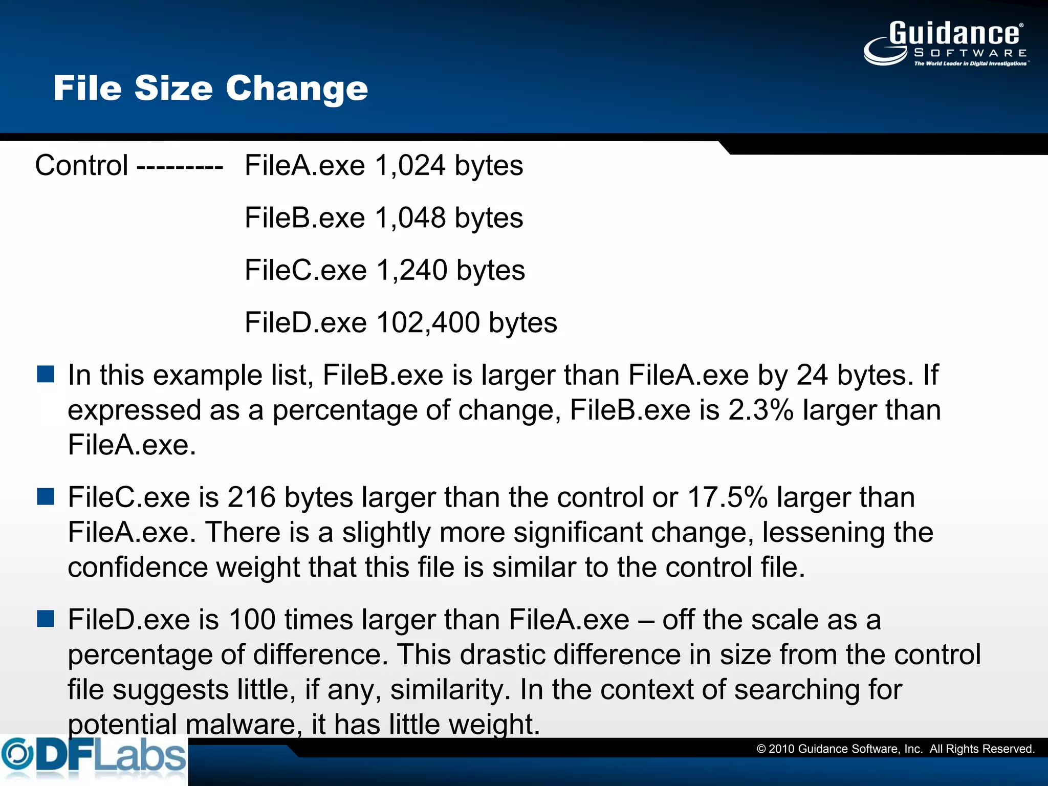 File Size Change

Control --------- FileA.exe 1,024 bytes
                 FileB.exe 1,048 bytes
                 FileC.exe 1,240 bytes
                 FileD.exe 102,400 bytes
 In this example list, FileB.exe is larger than FileA.exe by 24 bytes. If
  expressed as a percentage of change, FileB.exe is 2.3% larger than
  FileA.exe.
 FileC.exe is 216 bytes larger than the control or 17.5% larger than
  FileA.exe. There is a slightly more significant change, lessening the
  confidence weight that this file is similar to the control file.
 FileD.exe is 100 times larger than FileA.exe – off the scale as a
  percentage of difference. This drastic difference in size from the control
  file suggests little, if any, similarity. In the context of searching for
  potential malware, it has little weight.
                                                          © 2010 Guidance Software, Inc. All Rights Reserved.
 