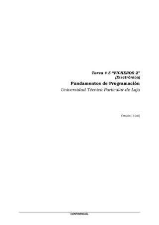 Tarea # 5 “FICHEROS 2”
                               (Electrónica)
    Fundamentos de Programación
Universidad Técnica Particular de Loja




                                  Versión [1.0.0]




    CONFIDENCIAL
 