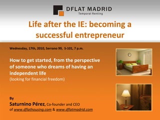 Life after the IE: becoming a successful entrepreneur How to get started, from the perspective of someone who dreams of having an independent life  (looking for financial freedom) By Saturnino Pérez ,  Co-founder and CEO  of  www.dflathousing.com  &  www.dflatmadrid.com Wednesday, 17th, 2010, Serrano 99,  S-101, 7 p.m. 