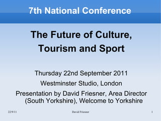 7th National Conference

           The Future of Culture,
            Tourism and Sport

            Thursday 22nd September 2011
              Westminster Studio, London
      Presentation by David Friesner, Area Director
         (South Yorkshire), Welcome to Yorkshire
22/9/11                  David Friesner               1
 