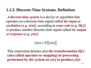 15
1.1.2. Discrete-Time Systems. Definition
A discrete-time system is a device or algorithm that
operates on a discrete-time signal called the input or
excitation (e.g. x(n)), according to some rule (e.g. H[.])
to produce another discrete-time signal called the output
or response (e.g. y(n)).
 
( ) ( )
y n H x n

This expression denotes also the transformation H[.]
(also called operator or mapping) or processing
performed by the system on x(n) to produce y(n).
 