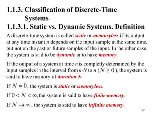 17
1.1.3. Classification of Discrete-Time
Systems
1.1.3.1. Static vs. Dynamic Systems. Definition
A discrete-time system is called static or memoryless if its output
at any time instant n depends on the input sample at the same time,
but not on the past or future samples of the input. In the other case,
the system is said to be dynamic or to have memory.
If the output of a system at time n is completly determined by the
input samples in the interval from n-N to n ( ), the system is
said to have memory of duration N.
If , the system is static or memoryless.
If , the system is said to have finite memory.
If , the system is said to have infinite memory.
0
N 
0
N 
0 N
  
N  
 