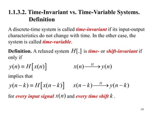 19
1.1.3.2. Time-Invariant vs. Time-Variable Systems.
Definition
A discrete-time system is called time-invariant if its input-output
characteristics do not change with time. In the other case, the
system is called time-variable.
Definition. A relaxed system is time- or shift-invariant if
only if
implies that
for every input signal and every time shift k .
[.]
H
( ) ( )
H
x n y n


( ) ( )
H
x n k y n k
 
 
( )
x n
 
( ) ( )
y n H x n

 
( ) ( )
y n k H x n k
  
 