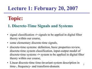 2
Lecture 1: February 20, 2007
Topic:
1. Discrete-Time Signals and Systems
• signal classification -> signals to be applied in digital filter
theory within our course,
• some elementary discrete-time signals,
• discrete-time systems: definition, basic properties review,
discrete-time system classification, input-output model of
discrete-time systems -> system to be applied in digital filter
theory within our course,
• Linear discrete-time time-invariant system description in
time-, frequency- and transform-domain.
 
