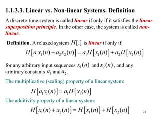 21
1.1.3.3. Linear vs. Non-linear Systems. Definition
A discrete-time system is called linear if only if it satisfies the linear
superposition principle. In the other case, the system is called non-
linear.
Definition. A relaxed system is linear if only if
for any arbitrary input sequences and , and any
arbitrary constants and .
The multiplicative (scaling) property of a linear system:
The additivity property of a linear system:
[.]
H
     
1 1 2 2 1 1 2 2
( ) ( ) ( ) ( )
H a x n a x n a H x n a H x n
  
1( )
x n 2 ( )
x n
1
a 2
a
   
1 1 1 1
( ) ( )
H a x n a H x n

     
1 2 1 2
( ) ( ) ( ) ( )
H x n x n H x n H x n
  
 