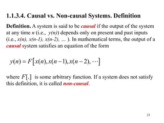 23
1.1.3.4. Causal vs. Non-causal Systems. Definition
Definition. A system is said to be causal if the output of the system
at any time n (i.e., y(n)) depends only on present and past inputs
(i.e., x(n), x(n-1), x(n-2), … ). In mathematical terms, the output of a
causal system satisfies an equation of the form
where is some arbitrary function. If a system does not satisfy
this definition, it is called non-causal.
 
( ) ( ), ( 1), ( 2),
y n F x n x n x n
  
[.]
F
 