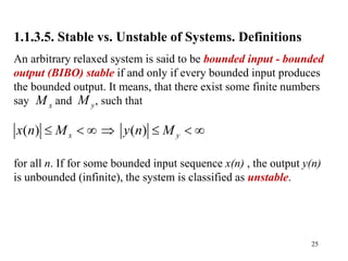 25
1.1.3.5. Stable vs. Unstable of Systems. Definitions
An arbitrary relaxed system is said to be bounded input - bounded
output (BIBO) stable if and only if every bounded input produces
the bounded output. It means, that there exist some finite numbers
say and , such that
for all n. If for some bounded input sequence x(n) , the output y(n)
is unbounded (infinite), the system is classified as unstable.
x
M y
M
( ) ( )
x y
x n M y n M
      
 