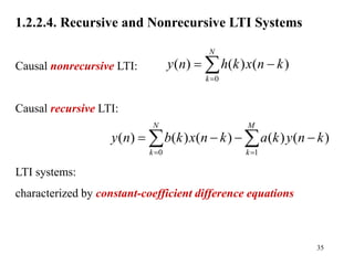 35
1.2.2.4. Recursive and Nonrecursive LTI Systems
Causal nonrecursive LTI:
Causal recursive LTI:
LTI systems:
characterized by constant-coefficient difference equations
0
( ) ( ) ( )
N
k
y n h k x n k

 

0 1
( ) ( ) ( ) ( ) ( )
N M
k k
y n b k x n k a k y n k
 
   
 
 