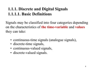 4
1.1.1. Discrete and Digital Signals
1.1.1.1. Basic Definitions
Signals may be classified into four categories depending
on the characteristics of the time-variable and values
they can take:
• continuous-time signals (analogue signals),
• discrete-time signals,
• continuous-valued signals,
• discrete-valued signals.
 