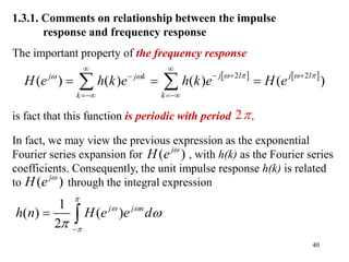 40
1.3.1. Comments on relationship between the impulse
response and frequency response
The important property of the frequency response
is fact that this function is periodic with period .
2
   
2 2
( ) ( ) ( ) ( )
j l j l
j j k
k k
H e h k e h k e H e
   
 
 
  

 
  
 
( )
j
H e 
( )
j
H e 
1
( ) ( )
2
j j n
h n H e e d

 


 
 
In fact, we may view the previous expression as the exponential
Fourier series expansion for , with h(k) as the Fourier series
coefficients. Consequently, the unit impulse response h(k) is related
to through the integral expression
 
