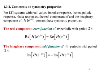 41
1.3.2. Comments on symmetry properties
For LTI systems with real-valued impulse response, the magnitude
response, phase responses, the real component of and the imaginary
component of possess these symmetry properties:
The real component: even function of periodic with period
The imaginary component: odd function of periodic with period
( )
j
H e 


2
2
Re ( ) Re ( )
j j
H e H e
 

   

   
Im ( ) Im ( )
j j
H e H e
 

   
 
   
 