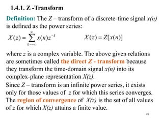 49
1.4.1. Z -Transform
Since Z – transform is an infinite power series, it exists
only for those values of z for which this series converges.
The region of convergence of X(z) is the set of all values
of z for which X(z) attains a finite value.
Definition: The Z – transform of a discrete-time signal x(n)
is defined as the power series:
( ) ( ) k
k
X z x n z



  ( ) [ ( )]
X z Z x n

where z is a complex variable. The above given relations
are sometimes called the direct Z - transform because
they transform the time-domain signal x(n) into its
complex-plane representation X(z).
 