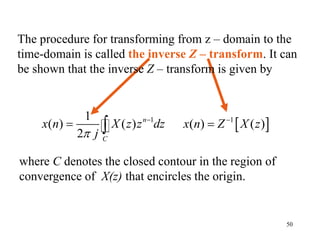 50
The procedure for transforming from z – domain to the
time-domain is called the inverse Z – transform. It can
be shown that the inverse Z – transform is given by
1
1
( ) ( )
2
n
C
x n X z z dz
j


   
1
( ) ( )
x n Z X z


where C denotes the closed contour in the region of
convergence of X(z) that encircles the origin.
 