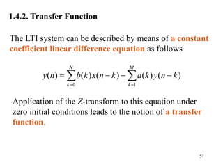 51
1.4.2. Transfer Function
0 1
( ) ( ) ( ) ( ) ( )
N M
k k
y n b k x n k a k y n k
 
   
 
Application of the Z-transform to this equation under
zero initial conditions leads to the notion of a transfer
function.
The LTI system can be described by means of a constant
coefficient linear difference equation as follows
 