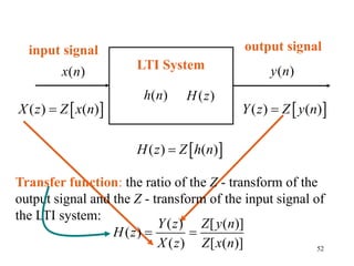 52
LTI System
 
( ) ( )
Y z Z y n

input signal
( )
x n
 
( ) ( )
X z Z x n

Transfer function: the ratio of the Z - transform of the
output signal and the Z - transform of the input signal of
the LTI system:
( ) [ ( )]
( )
( ) [ ( )]
Y z Z y n
H z
X z Z x n
 
output signal
( )
y n
( )
H z
 
( ) ( )
H z Z h n

( )
h n
 
