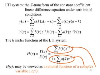 53
LTI system: the Z-transform of the constant coefficient
linear difference equation under zero initial
conditions:
0 1
( ) ( ) ( ) ( ) ( )
N M
k k
k k
Y z b k z X z a k z Y z
 
 
 
 
The transfer function of the LTI system:
0
1
( )
( )
( )
( )
1 ( )
N
k
k
M
k
k
b k z
Y z
H z
X z
a k z




 



0 1
( ) ( ) ( ) ( ) ( )
N M
k k
y n b k x n k a k y n k
 
   
 
H(z): may be viewed as a rational function of a complex
variable z (z-1).
 