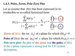 54
1.4.3. Poles, Zeros, Pole-Zero Plot
Let us assume that H(z) has been expressed in its
irreducible or so-called factorized form:
0
0 1
0
1 1
( )
( )
( )
1 ( ) ( )
N
N
k
k
N M
k k
M M
k
k
k k
z z
b k z
b
H z z
a
a k z z p


 

 

 
 
 
 
Pole-zero plot: the plot of the zeros and the poles of H(z)
in the z-plane represents a strong tool for LTI system
description.
Zeros of H(z): the set {zk} of z-plane for which H(zk)=0
Poles of H(z): the set {pk} of z -plane for which ( )
k
H p  
 