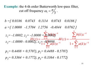 55
Example: the 4-th order Butterworth low-pass filter,
cut off frequency .
1 3

 
0
1
( )
( )
1 ( )
N
k
k
M
k
k
b k z
H z
a k z








z1= -1.0002, z2= -1.0000 + 0.0002j
z3= -1.0000 - 0.0002j, z4= -0.9998
0
1
( )
( )
1 ( )
N
k
k
M
k
k
b k z
H z
a k z








b =[ 0.0186 0.0743 0.1114 0.0743 0.0186 ]
a =[ 1.0000 -1.5704 1.2756 -0.4844 0.0762 ]
p1= 0.4488 + 0.5707j, p2= 0.4488 - 0.5707j
p3= 0.3364 + 0.1772j, p4= 0.3364 - 0.1772j
 