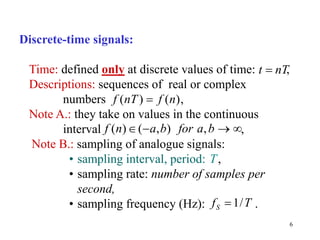 6
Discrete-time signals:
Time: defined only at discrete values of time: ,
Descriptions: sequences of real or complex
numbers ,
Note A.: they take on values in the continuous
interval ,
Note B.: sampling of analogue signals:
• sampling interval, period: ,
• sampling rate: number of samples per
second,
• sampling frequency (Hz): .
( ) ( )
f nT f n

T
1/
S
f T

( ) ( , ) ,
f n a b for a b
   
t nT

 