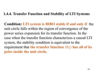 60
1.4.4. Transfer Function and Stability of LTI Systems
Condition: LTI system is BIBO stable if and only if the
unit circle falls within the region of convergence of the
power series expansion for its transfer function. In the
case when the transfer function characterizes a causal LTI
system, the stability condition is equivalent to the
requirement that the transfer function H(z) has all of its
poles inside the unit circle.
 