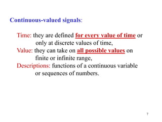 7
Continuous-valued signals:
Time: they are defined for every value of time or
only at discrete values of time,
Value: they can take on all possible values on
finite or infinite range,
Descriptions: functions of a continuous variable
or sequences of numbers.
 