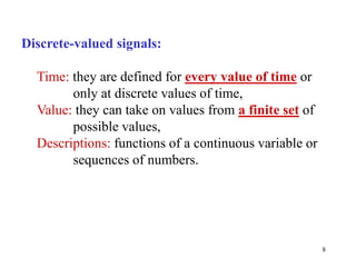 8
Discrete-valued signals:
Time: they are defined for every value of time or
only at discrete values of time,
Value: they can take on values from a finite set of
possible values,
Descriptions: functions of a continuous variable or
sequences of numbers.
 