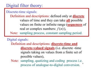 9
Digital filter theory:
Digital signals:
Definition and descriptions: discrete-time and
discrete-valued signals (i.e. discrete -time
signals taking on values from a finite set of
possible values),
Note: sampling, quatizing and coding process i.e.
process of analogue-to-digital conversion.
Discrete-time signals:
Definition and descriptions: defined only at discrete
values of time and they can take all possible
values on finite or infinite range (sequences of
real or complex numbers: ),
Note: sampling process, constant sampling period.
( )
f n
 