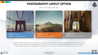 w w w . D o m a i n . c o m Page 18
www.MainSlide.com
© All Rights Reserved.
Confidential
PHOTOGRAPHY LAYOUT OPTION
Your subtitles goes right here
PROJECT: Project X
CLIENT: Some famous company
PROJECT: Project Y
CLIENT: Some famous company
PROJECT: Project Z
CLIENT: Some famous company
Maecenas porttitor congue massa. Fusce posuere, magna sed pulvinar ultricies, purus lectus malesuada libero, sit amet commodo
magna eros quis urna. Nunc viverra imperdiet enim. Fusce est. Vivamus a tellus. Pellentesque habitant morbi tristique senectus et
netus et malesuada fames ac turpis egestas. Proin pharetra nonummy pede. Mauris et orci. Aenean nec lorem. In porttitor.
 