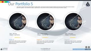 w w w . D o m a i n . c o m Page 38
www.MainSlide.com
© All Rights Reserved.
Confidential
Our Portfolio 5• Lorem Ipsum is simply dummy text of the printing and setting industry. Lorem Ipsum has been the industry's standard dummy text ever since the 1500s, when an unknown
printer took a galley of and scrambled it to make a specimen book. It has survived not only five centuries, but also the leap into electronic setting.
Client : Michale Jackson
Category : Corporate Flyer
Image 02
Lorem ipsum dolor sit amet, consectetuer
adipiscing elit, sed diam nonummy nibh
euismod tincidunt.
Client : John Doe
Category : Logo Mockup
Image 02
Lorem ipsum dolor sit amet, consectetuer
adipiscing elit, sed diam nonummy nibh
euismod tincidunt.
Client : John Harrie
Category : CD Packaging
Image 02
Lorem ipsum dolor sit amet, consectetuer
adipiscing elit, sed diam nonummy nibh
euismod tincidunt.
 