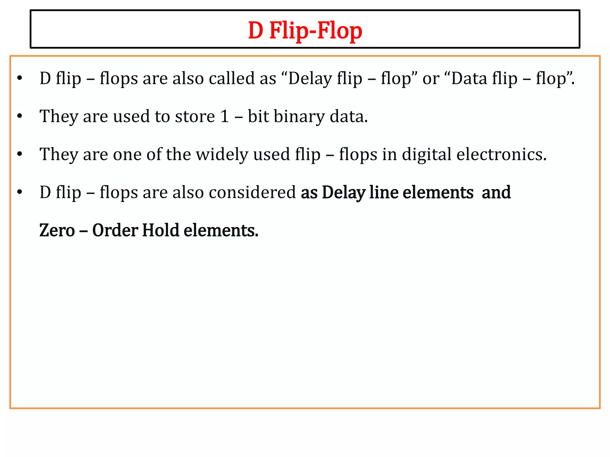 D Flip-Flop
• D flip – flops are also called as “Delay flip – flop” or “Data flip – flop”.
• They are used to store 1 – bit binary data.
• They are one of the widely used flip – flops in digital electronics.
• D flip – flops are also considered as Delay line elements and
Zero – Order Hold elements.